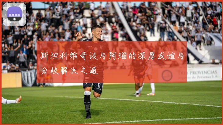 斯坦科维奇谈与阿瑙的深厚友谊与分歧解决之道