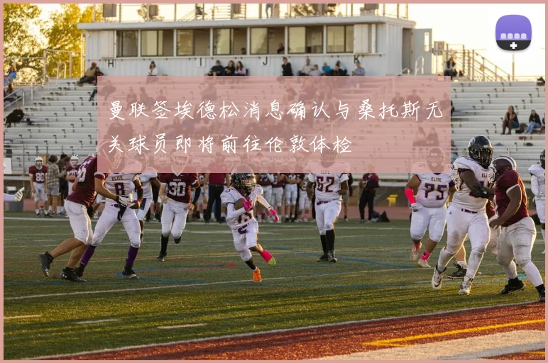 曼联签埃德松消息确认与桑托斯无关球员即将前往伦敦体检