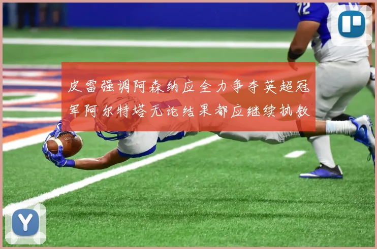 皮雷强调阿森纳应全力争夺英超冠军阿尔特塔无论结果都应继续执教