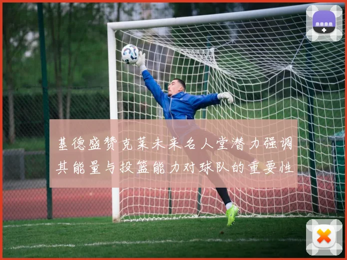 基德盛赞克莱未来名人堂潜力强调其能量与投篮能力对球队的重要性
