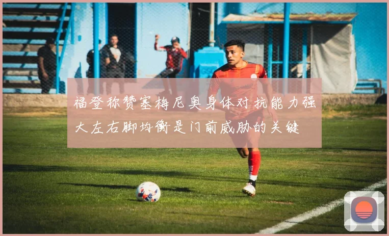 福登称赞塞梅尼奥身体对抗能力强大左右脚均衡是门前威胁的关键