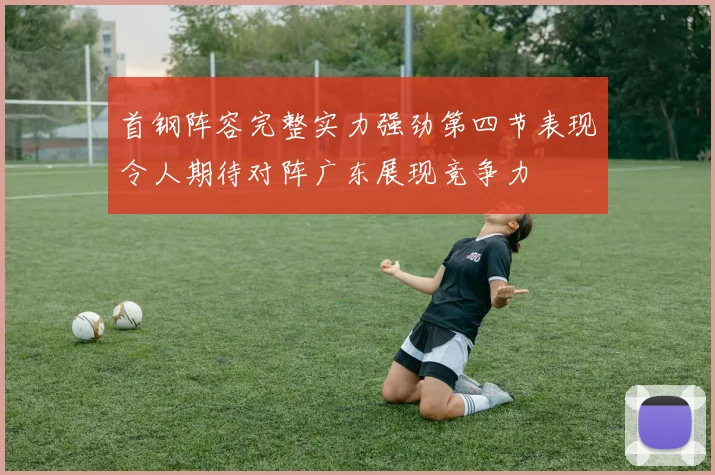 首钢阵容完整实力强劲第四节表现令人期待对阵广东展现竞争力
