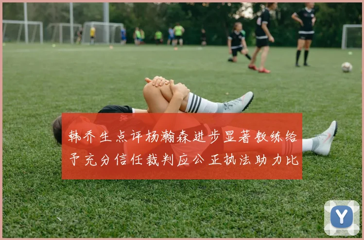 韩乔生点评杨瀚森进步显著教练给予充分信任裁判应公正执法助力比赛发展