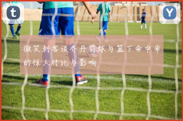 微笑刺客谈乔丹罚球与篮下命中率的惊人对比与影响