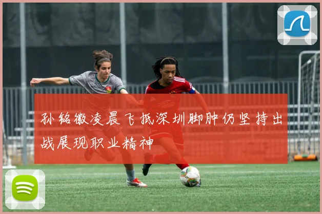 孙铭徽凌晨飞抵深圳脚肿仍坚持出战展现职业精神