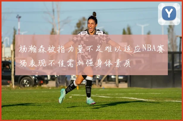 杨瀚森被指力量不足难以适应NBA赛场表现不佳需加强身体素质