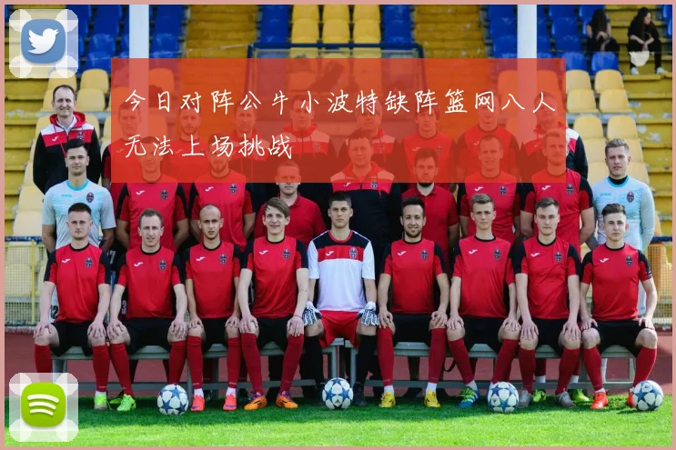 今日对阵公牛小波特缺阵篮网八人无法上场挑战