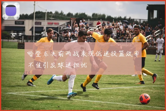哈登东决前两战表现低迷投篮效率不佳引发球迷担忧