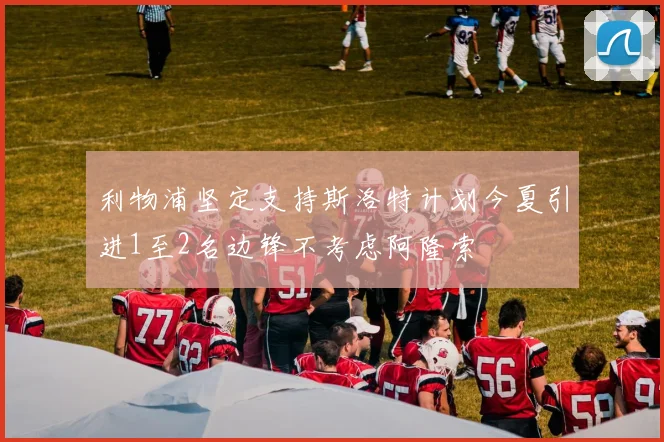 利物浦坚定支持斯洛特计划今夏引进1至2名边锋不考虑阿隆索